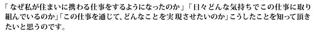 「なぜ私が住まいに携わる仕事をするようになったのか」「日々どんな気持ちでこの仕事に取り組んでいるのか」「この仕事を通じて、どんなことを実現させたいのか」こうしたことを知って頂きたいと思うのです。